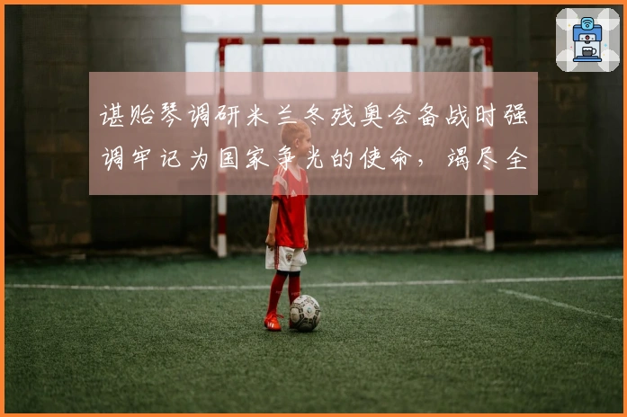 谌贻琴调研米兰冬残奥会备战时强调牢记为国家争光的使命，竭尽全力完成比赛任务