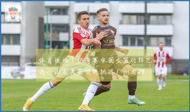 体育快讯｜热身赛中国女篮对阵巴西，山东男篮明晚挑战广州龙狮