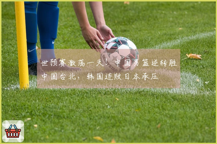 世预赛激荡一天！中国男篮逆转胜中国台北，韩国连败日本承压