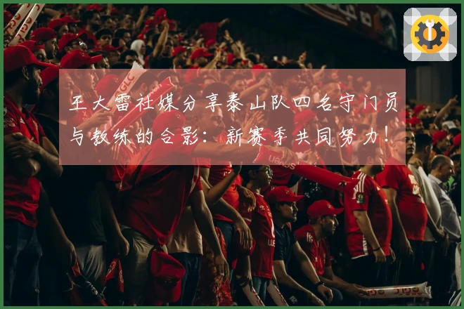 王大雷社媒分享泰山队四名守门员与教练的合影：新赛季共同努力！