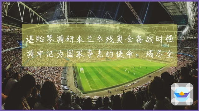 谌贻琴调研米兰冬残奥会备战时强调牢记为国家争光的使命，竭尽全力完成比赛任务