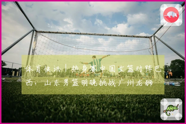 体育快讯｜热身赛中国女篮对阵巴西，山东男篮明晚挑战广州龙狮