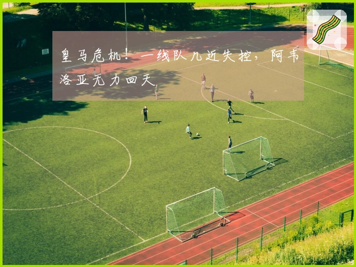 皇马危机！一线队几近失控，阿韦洛亚无力回天