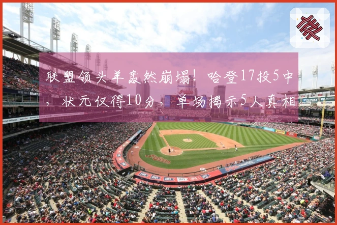 联盟领头羊轰然崩塌！哈登17投5中，状元仅得10分，单场揭示5人真相