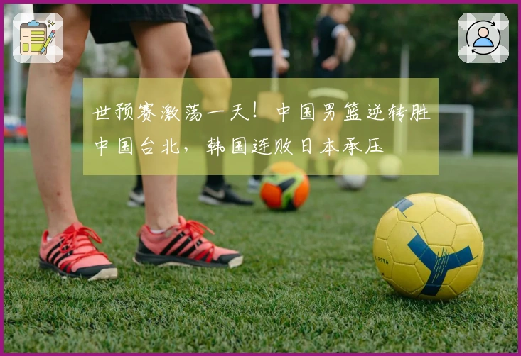 世预赛激荡一天！中国男篮逆转胜中国台北，韩国连败日本承压