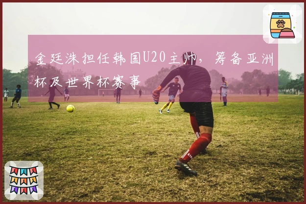 金廷洙担任韩国U20主帅，筹备亚洲杯及世界杯赛事