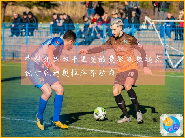 乔科尔认为卡里克的曼联执教起点优于瓜迪奥拉和齐达内