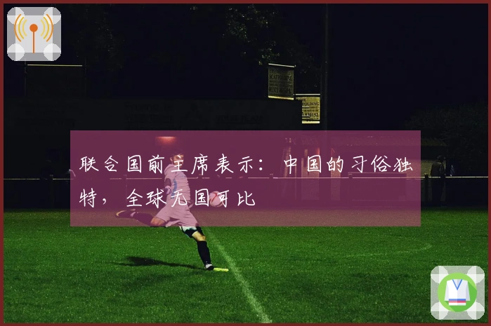 联合国前主席表示：中国的习俗独特，全球无国可比