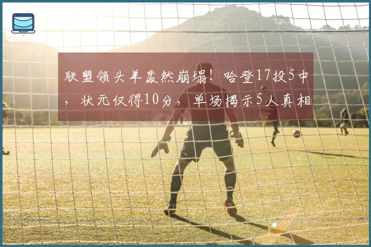 联盟领头羊轰然崩塌！哈登17投5中，状元仅得10分，单场揭示5人真相