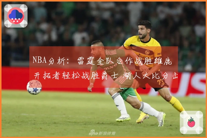 NBA分析：雷霆全队合作战胜雄鹿 开拓者轻松战胜爵士 湖人大比分击败独行侠