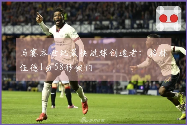 马赛本世纪最快进球创造者：格林伍德1分58秒破门