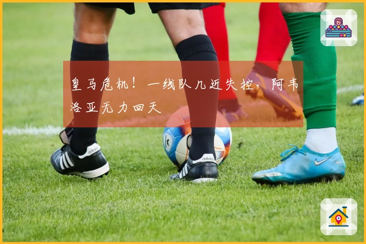 皇马危机！一线队几近失控，阿韦洛亚无力回天