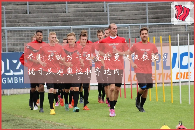 乔科尔认为卡里克的曼联执教起点优于瓜迪奥拉和齐达内