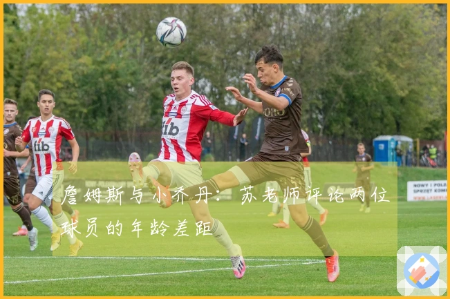 詹姆斯与小乔丹：苏老师评论两位球员的年龄差距