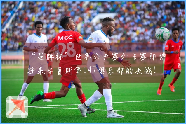 “星牌杯”世界公开赛外卡赛即将迎来克鲁斯堡147俱乐部的决战！